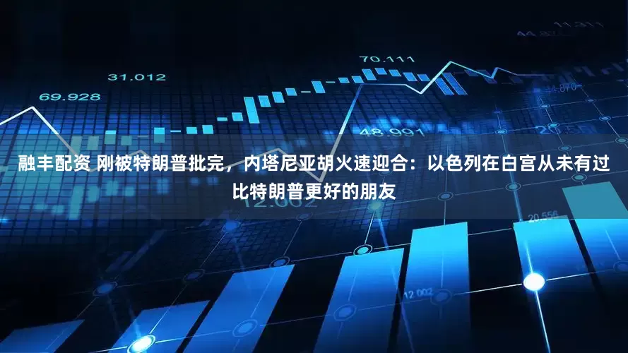 融丰配资 刚被特朗普批完，内塔尼亚胡火速迎合：以色列在白宫从未有过比特朗普更好的朋友