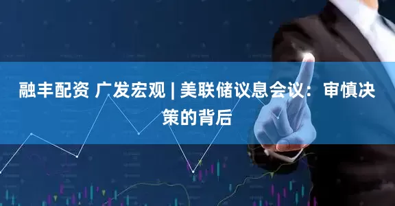 融丰配资 广发宏观 | 美联储议息会议：审慎决策的背后