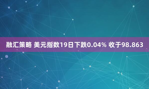 融汇策略 美元指数19日下跌0.04% 收于98.863