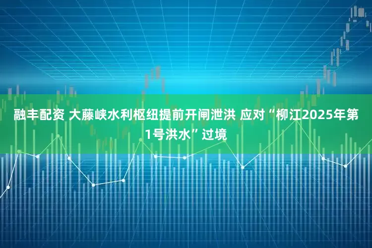 融丰配资 大藤峡水利枢纽提前开闸泄洪 应对“柳江2025年第1号洪水”过境