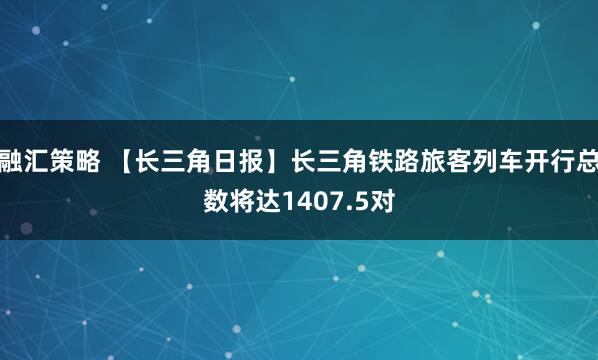 融汇策略 【长三角日报】长三角铁路旅客列车开行总数将达1407.5对