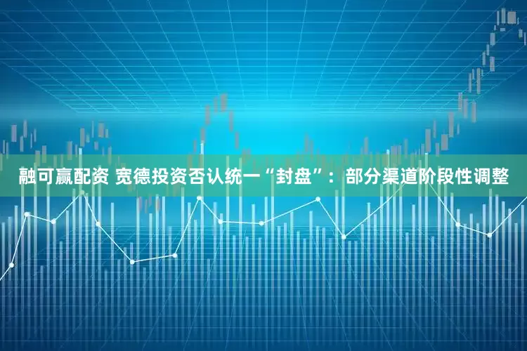 融可赢配资 宽德投资否认统一“封盘”：部分渠道阶段性调整