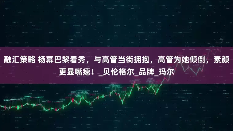 融汇策略 杨幂巴黎看秀，与高管当街拥抱，高管为她倾倒，素颜更显嘴瘪！_贝伦格尔_品牌_玛尔