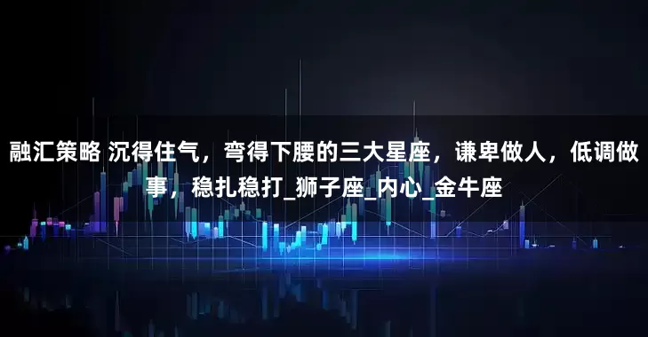 融汇策略 沉得住气，弯得下腰的三大星座，谦卑做人，低调做事，稳扎稳打_狮子座_内心_金牛座