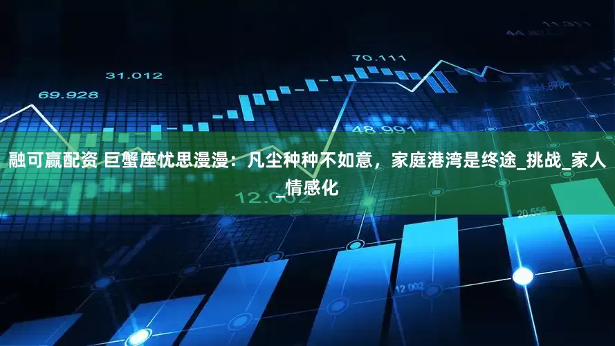融可赢配资 巨蟹座忧思漫漫：凡尘种种不如意，家庭港湾是终途_挑战_家人_情感化
