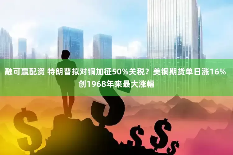 融可赢配资 特朗普拟对铜加征50%关税？美铜期货单日涨16% 创1968年来最大涨幅