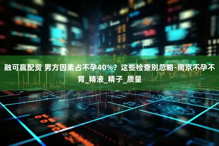 融可赢配资 男方因素占不孕40%？这些检查别忽略-南京不孕不育_精液_精子_质量