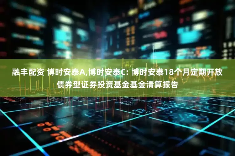 融丰配资 博时安泰A,博时安泰C: 博时安泰18个月定期开放债券型证券投资基金基金清算报告