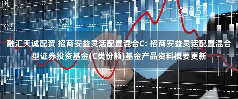 融汇天诚配资 招商安益灵活配置混合C: 招商安益灵活配置混合型证券投资基金(C类份额)基金产品资料概要更新