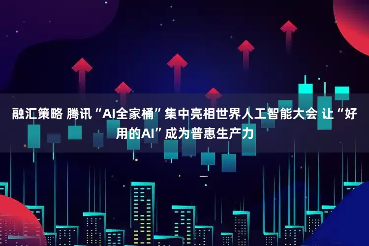 融汇策略 腾讯“AI全家桶”集中亮相世界人工智能大会 让“好用的AI”成为普惠生产力
