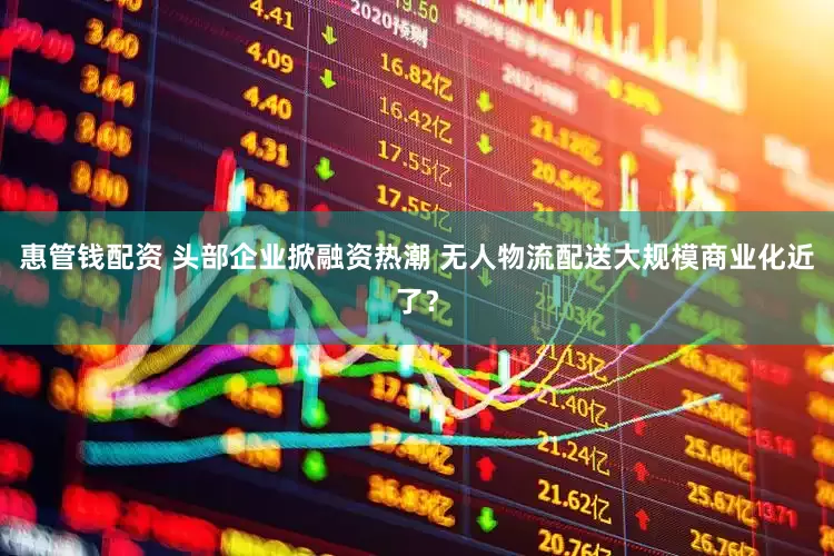 惠管钱配资 头部企业掀融资热潮 无人物流配送大规模商业化近了？