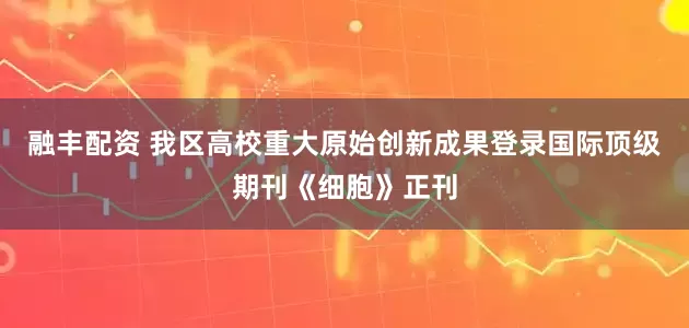 融丰配资 我区高校重大原始创新成果登录国际顶级期刊《细胞》正刊